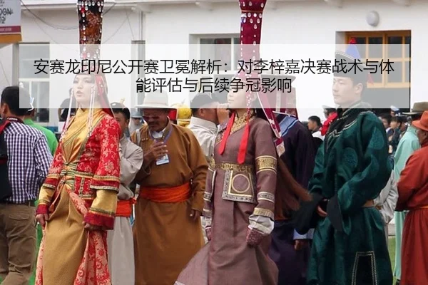 安赛龙印尼公开赛卫冕解析：对李梓嘉决赛战术与体能评估与后续争冠影响