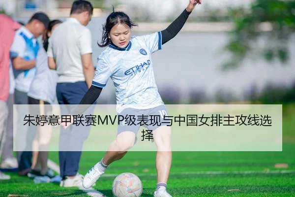 朱婷意甲联赛MVP级表现与中国女排主攻线选择