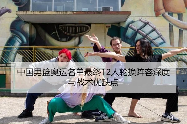 中国男篮奥运名单最终12人轮换阵容深度与战术优缺点