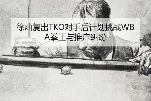 徐灿复出TKO对手后计划挑战WBA拳王与推广纠纷