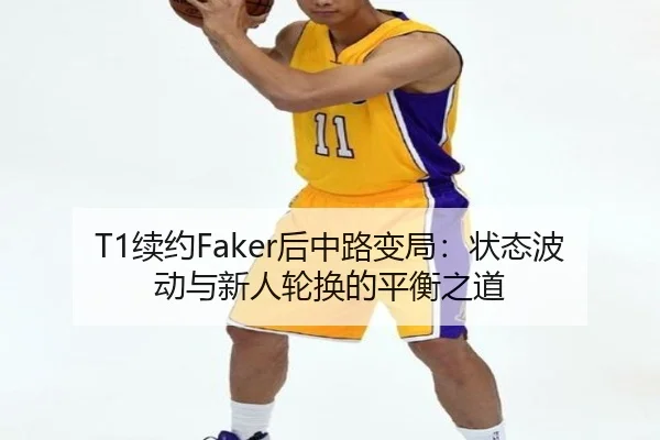 T1续约Faker后中路变局：状态波动与新人轮换的平衡之道